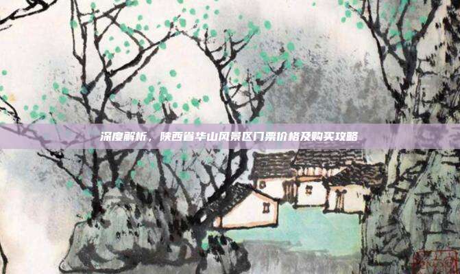深度解析，陕西省华山风景区门票价格及购买攻略