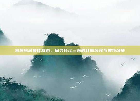 宜昌旅游最佳攻略，探寻长江三峡的壮丽风光与独特风情