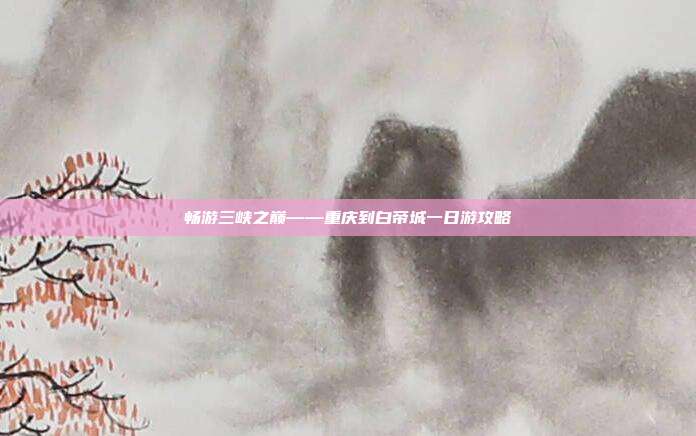 畅游三峡之巅——重庆到白帝城一日游攻略