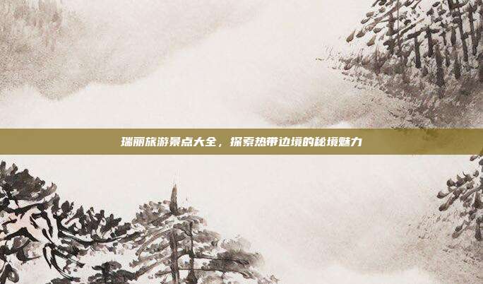 瑞丽旅游景点大全，探索热带边境的秘境魅力