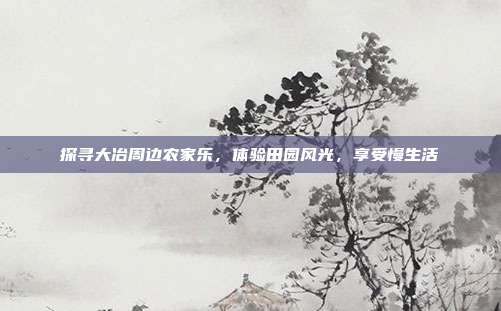 探寻大冶周边农家乐，体验田园风光，享受慢生活