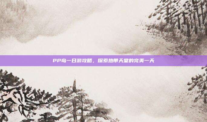 PP岛一日游攻略，探索热带天堂的完美一天