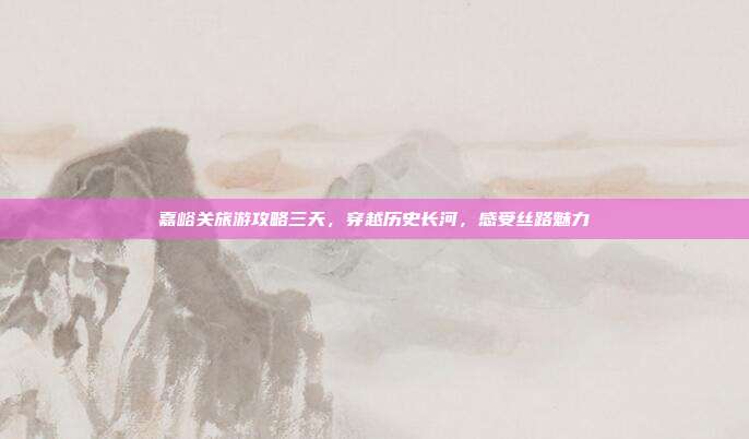 嘉峪关旅游攻略三天，穿越历史长河，感受丝路魅力