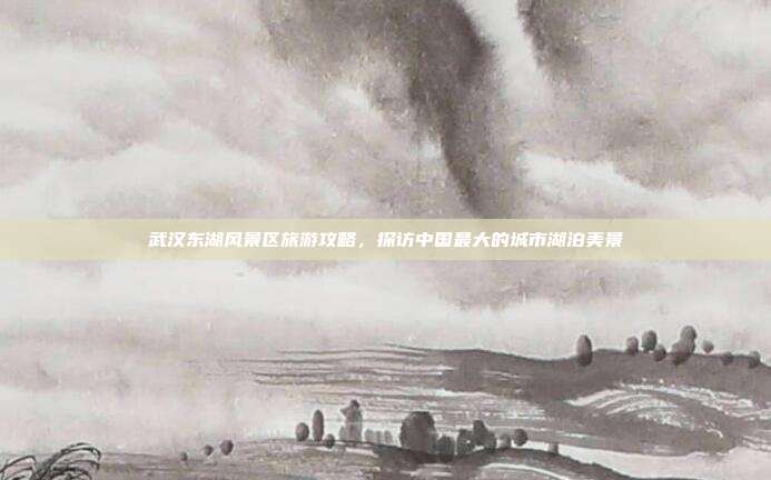 武汉东湖风景区旅游攻略，探访中国最大的城市湖泊美景