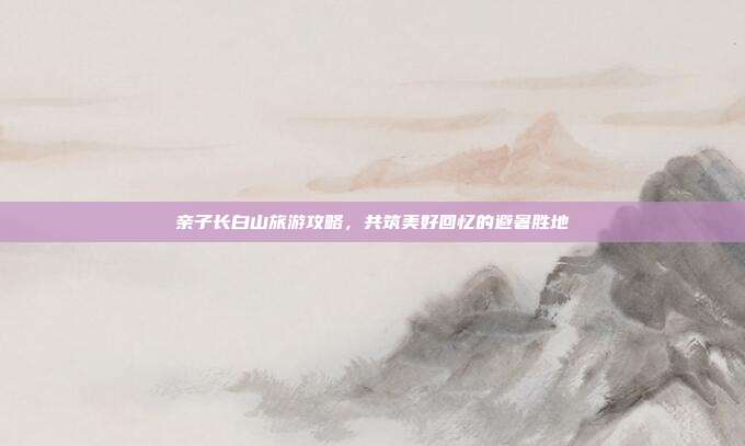 亲子长白山旅游攻略，共筑美好回忆的避暑胜地