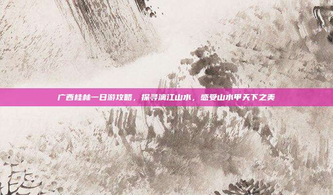 广西桂林一日游攻略，探寻漓江山水，感受山水甲天下之美