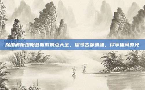 深度解析洛阳县旅游景点大全，探寻古都韵味，尽享休闲时光