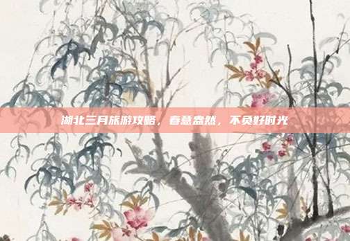 湖北三月旅游攻略，春意盎然，不负好时光