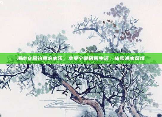 海南文昌钓鱼农家乐，享受宁静田园生活，体验渔家风情