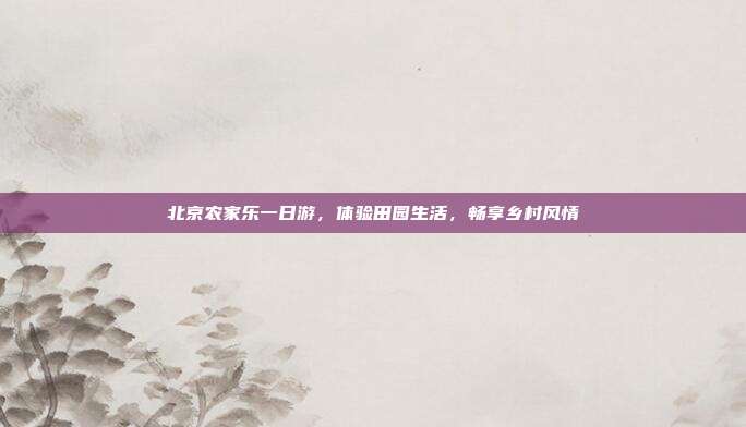 北京农家乐一日游，体验田园生活，畅享乡村风情