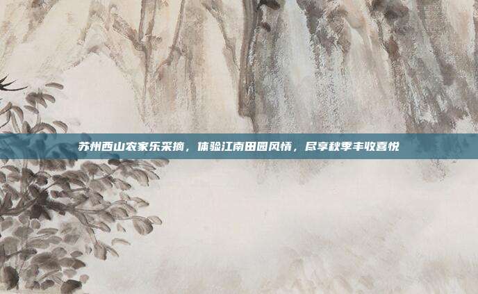 苏州西山农家乐采摘，体验江南田园风情，尽享秋季丰收喜悦