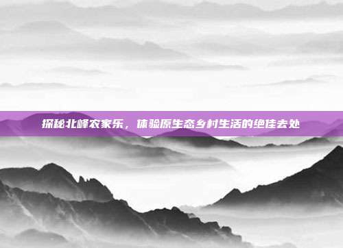 探秘北峰农家乐，体验原生态乡村生活的绝佳去处