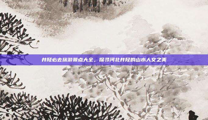 井陉必去旅游景点大全，探寻河北井陉的山水人文之美