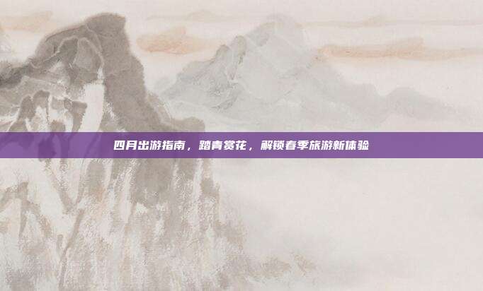 四月出游指南，踏青赏花，解锁春季旅游新体验