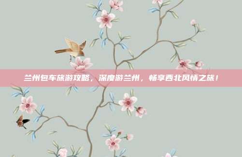 兰州包车旅游攻略，深度游兰州，畅享西北风情之旅！