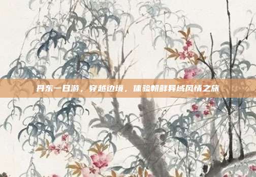 丹东一日游，穿越边境，体验朝鲜异域风情之旅