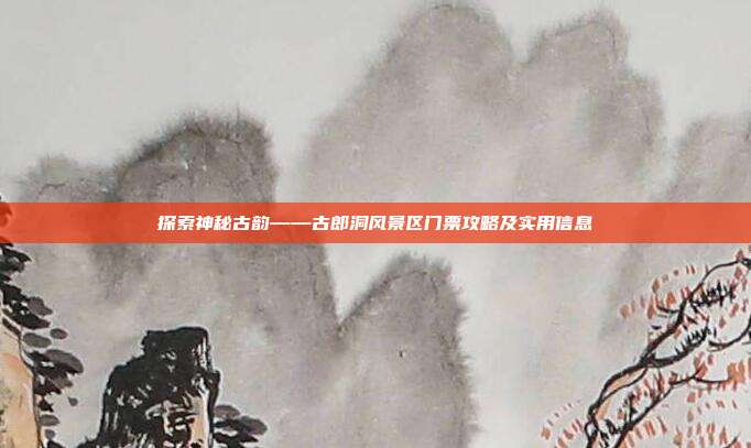 探索神秘古韵——古郎洞风景区门票攻略及实用信息