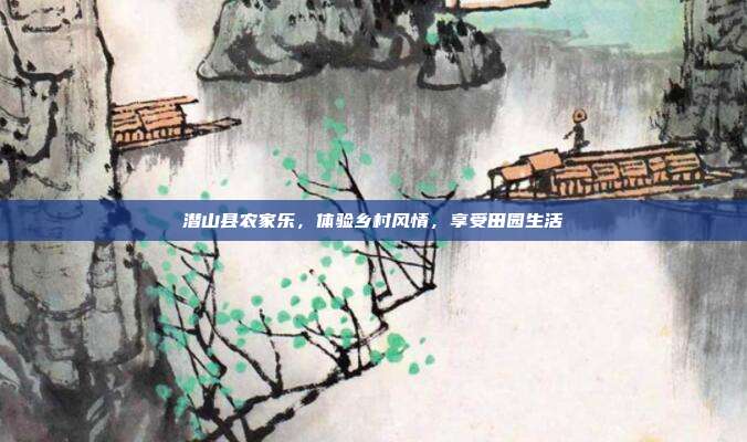 潜山县农家乐，体验乡村风情，享受田园生活