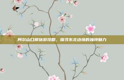 阿尔山口岸旅游攻略，探寻东北边境的独特魅力