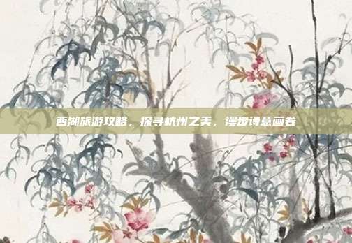西湖旅游攻略，探寻杭州之美，漫步诗意画卷