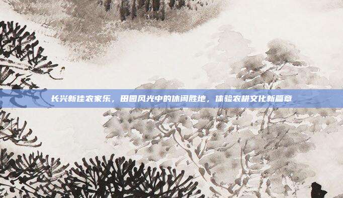 长兴新佳农家乐，田园风光中的休闲胜地，体验农耕文化新篇章