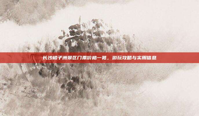 长沙橘子洲景区门票价格一览，游玩攻略与实用信息