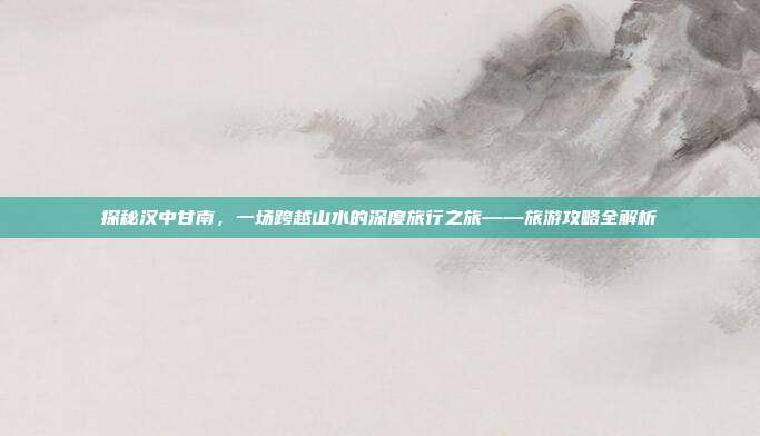 探秘汉中甘南，一场跨越山水的深度旅行之旅——旅游攻略全解析
