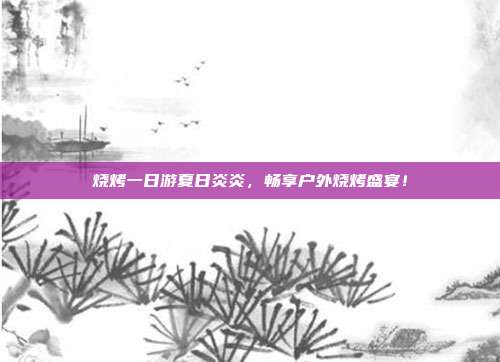 烧烤一日游夏日炎炎，畅享户外烧烤盛宴！