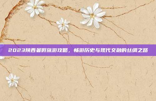 2023陕西暑假旅游攻略，畅游历史与现代交融的丝绸之路