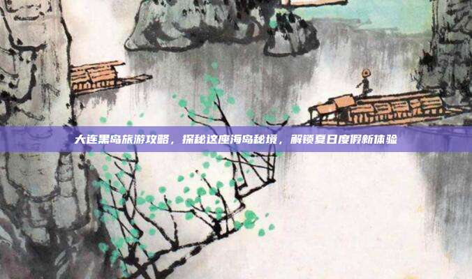大连黑岛旅游攻略，探秘这座海岛秘境，解锁夏日度假新体验