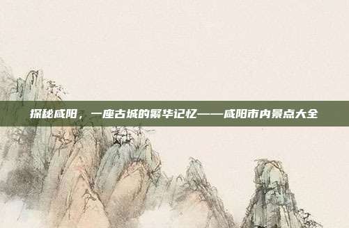 探秘咸阳，一座古城的繁华记忆——咸阳市内景点大全