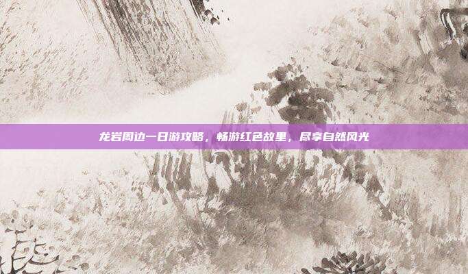 龙岩周边一日游攻略，畅游红色故里，尽享自然风光