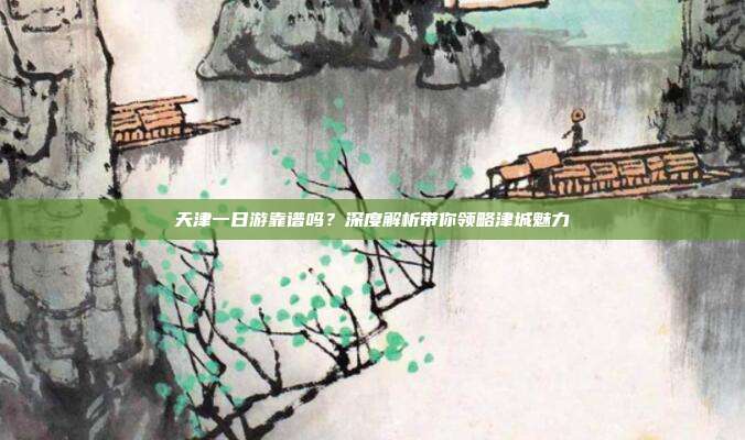 天津一日游靠谱吗？深度解析带你领略津城魅力