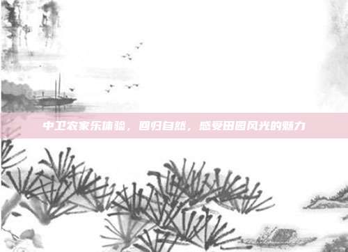 中卫农家乐体验，回归自然，感受田园风光的魅力