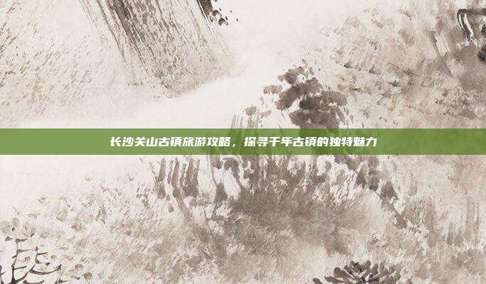 长沙关山古镇旅游攻略，探寻千年古镇的独特魅力