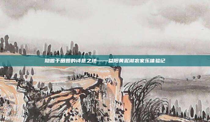 隐匿于田园的诗意之地——益阳黄泥湖农家乐体验记