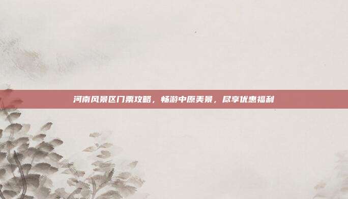 河南风景区门票攻略，畅游中原美景，尽享优惠福利