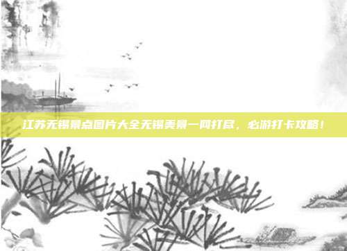 江苏无锡景点图片大全无锡美景一网打尽，必游打卡攻略！