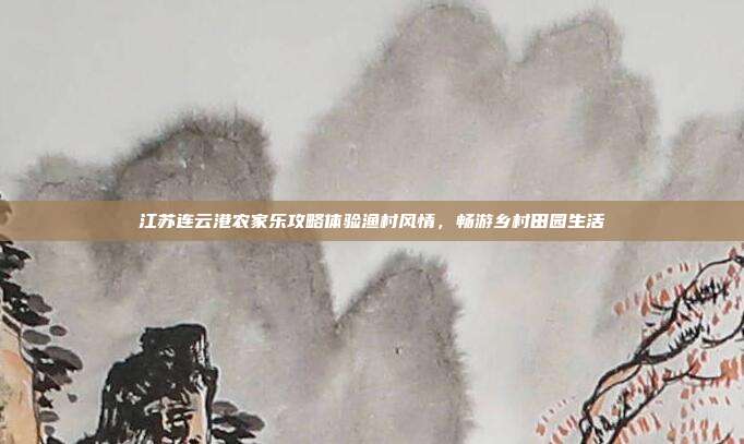江苏连云港农家乐攻略体验渔村风情，畅游乡村田园生活