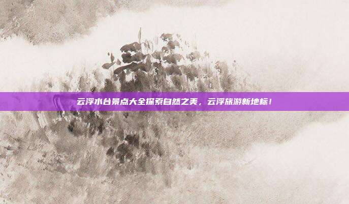 云浮水台景点大全探索自然之美，云浮旅游新地标！