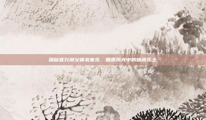 探秘宜兴湖父镇农家乐，田园风光中的休闲乐土