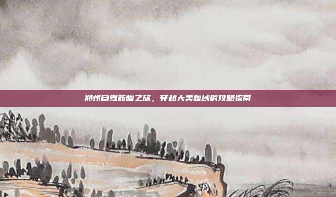 郑州自驾新疆之旅，穿越大美疆域的攻略指南