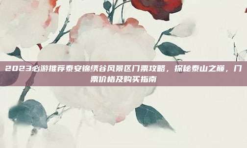 2023必游推荐泰安锦绣谷风景区门票攻略，探秘泰山之巅，门票价格及购买指南