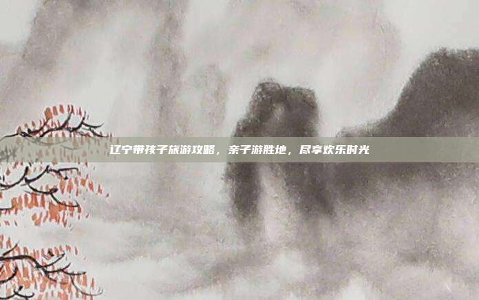 辽宁带孩子旅游攻略，亲子游胜地，尽享欢乐时光