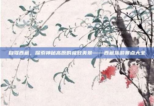 自驾西藏，探索神秘高原的极致美景——西藏旅游景点大全