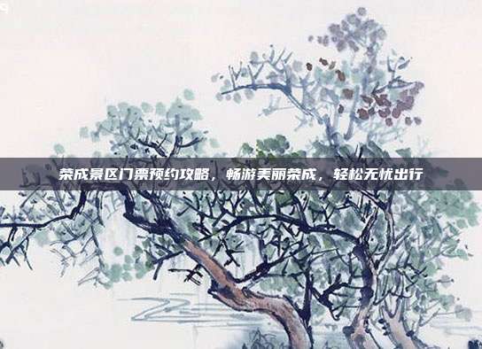 荣成景区门票预约攻略，畅游美丽荣成，轻松无忧出行