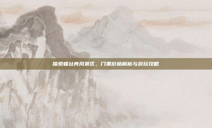 探索螺丝壳风景区，门票价格解析与游玩攻略