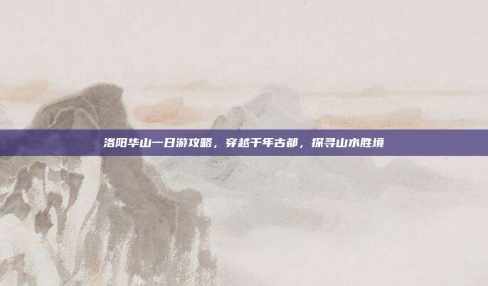 洛阳华山一日游攻略，穿越千年古都，探寻山水胜境