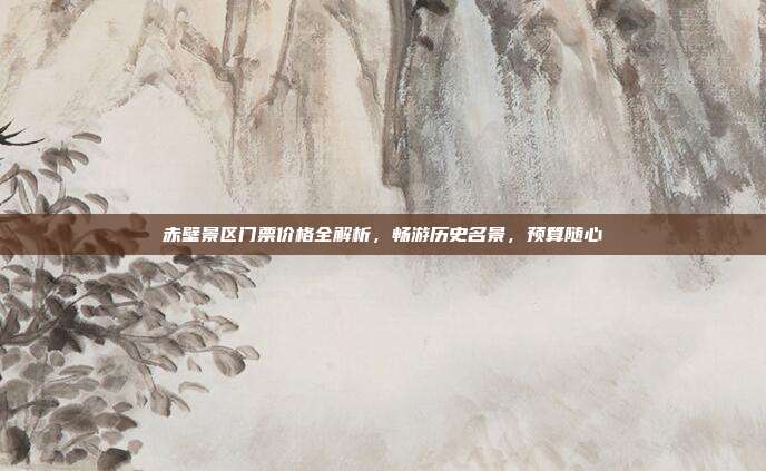 赤壁景区门票价格全解析，畅游历史名景，预算随心