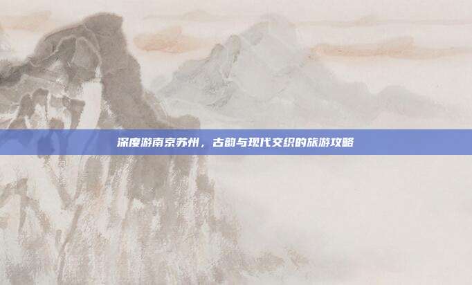 深度游南京苏州，古韵与现代交织的旅游攻略